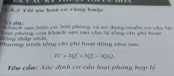 1,4.3 Tôi ưu hoá có ràng buộc
Yi du:
Khách san hiện có 300 phòng và nó đang muốn cơ câu lai
loại phòng của khách sạn sao cho là tông chi phí hoạt
động thấp nhất.
Phương trình tổng chi phí hoạt động như sau:
TC=2Q_(1)^2+5Q_(2)^2-3Q_(1)Q_(2)
Yêu cầu: Xác định cơ cấu loại phòng hợp lý