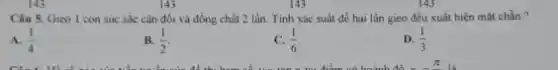 143
Câu 5. Gieo I con súc sắc cân đối và đồng chất 2 lần Tinh xác suất để hai lần gieo đều xuất hiện mặt chẵn ?
A. (1)/(4)
B. (1)/(2)
(1)/(6)
D. (1)/(3)