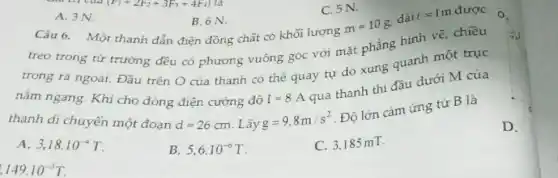 149cdot 10^-3T
C. 5 N.
A. 3 N.
B. 6 N.
Câu 6. Một thanh dẫn điện đồng chất có khối lượng
m=10g
dài l=1m được
treo trong từ trường đều có phương vuông góc với mặt phẳng hình vẽ, chiều
trong ra ngoài. Đầu trên O của thanh có thể quay tự do xung quanh một trục
nằm ngang. Khi cho dòng điện cường độ I=8A
qua thanh thì đầu dưới M của
thanh di chuyến một đoan d=26cm Lấy g=9.8m/s^2
. Độ lớn cảm ứng từ B là
D.
A. 3,18cdot 10^-4T
5,6cdot 10^-6T
C. 3.185 mT.