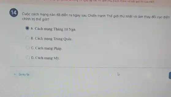 14
Cuộc cách mạng nào đã diền ra ngay sau Chiến tranh Thế giới thứ nhất và làm thay đổi cục diện
chính trị thế giới?
C ) A. Cách mạng Tháng 10 Nga
B. Cách mạng Trung QuốC.
C. Cách mạng Pháp.
D. Cách mạng Mỹ.