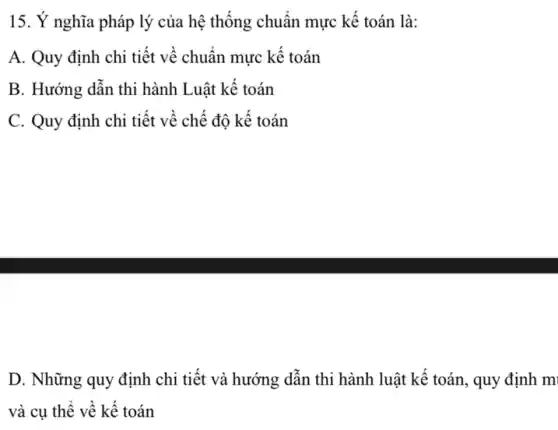 15. Ý nghĩa pháp lý của hệ thống chuẩn mực kế toán là:
A. Quy định chi tiết về chuẩn mực kế toán
B. Hướng dẫn thi hành Luật kế toán
C. Quy định chi tiết về chế độ kế toán
D. Những quy định chi tiết và hướng dẫn thi hành luật kế toán, quy định m
và cụ thể về kế toán