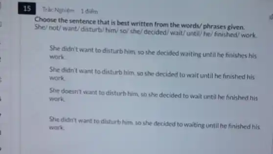 15 Trác Nghiệm 1 điếm
Choose the sentence that is best written from the words/ phrases given.
She/ not/ want/ disturb/him/so/ she/ decided.wait/ until/he/ finished work.
She didn't want to disturb him, so she decided waiting until he finishes his
work.
She didn't want to disturb him, so she decided to wait until he finished his
work.
She doesn't want to disturb him, so she decided to wait until he finished his
work
She didn't want to disturb him, so she decided to waiting until he finished his
work