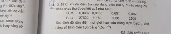 1,54.10^circ  . Xác định
V=10241.dlg^-1
cho, biết độ dẫn
cm^2cdot dlg^-1
axít acetic trong
trong bảng số
D3.7,6:10^2Omega .cm^2;38cm^2/Omega .6
(63.ở 25 25^circ C khi đo điệ trở của dung dịch BaCl_(2) ở các nồ
kh ác nhau thu đu rợc kết quả như sau:
C, M . 0,00020.0005 0,001 0.002
R, R 2752011160 5680 2905
. Xá c định độ dẫn điện mol giới han của dùng dịch BaCl_(2) biết
hằng số bình điện cực bằng 1,5cm^-1