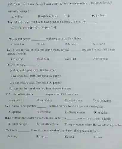 157. By the time human beings become fully aware of the importance of the ozone layer, it
__
seriously damaged.
A. will be
B. will have been
C. is
D. has been
158. I should very much like to have gone to that party of theirs.but __
A. I'm not invitedB .I will not be invited
159. The last person __ will have to turn off the lights.
A. have left
B. left
C. leaving
D. to leave
160. You will spend at least one year working abroad __ you can find out how things
operate overseas.
A. because
B. so as to
C. so that
D. so long as
161. When wet. __
A. these old papers give off a bad smell
B. we get a bad smell from these old papers
C. a bad smell comes from these old papers
D. there is a bad smell coming from these old papers
162. He couldn't give a __ explanation for his actions.
A. satisfied
B. satisfying
C. satisfactory
D. satisfaction
163. Thanks to his parents' __ he tried his best to win a place at a university.
A. approve
B. approval
C. disagreement
D. rejection
164.To attract the waiter's attention, wait until you __ and raise you hand slightly
A. catch his eye
B. can attract him
C. pay attention to him D. take advantage of hin
165.Don't __ to conclusions, we don't yet know all the relevant facts.
A. hurry
B. jump
C. rush
D. run