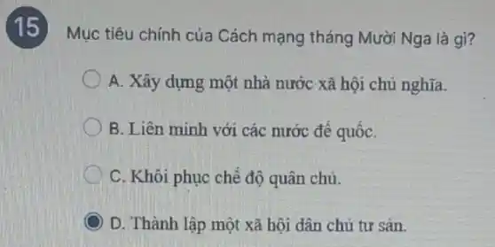 (15)Mục tiêu chính của Cách mạng tháng Mười Nga là gì?
A. Xây dựng một nhà nước xã hội chủ nghĩa.
B. Liên minh với các nước đế quốC.
C. Khôi phục chế độ quân chủ.
D. Thành lập một xã hội dân chủ tư sản.