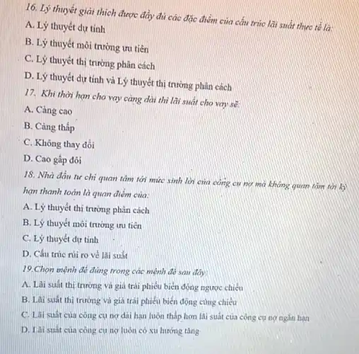 16. Lý thuyết giải thích được đầy đủ các đặc điểm của cần trúc lãi suất thực tế là:
A. Lý thuyết dự tính
B. Lý thuyết môi trường ưu tiên
C. Lý thuyết thị trường phân cách
D. Lý thuyết dự tính và Lý thuyết thị trường phân cách
17. Khi thời hạn cho vay càng dài thì lãi suất cho vay sẽ
A. Càng cao
B. Càng thấp
C. Không thay đồi
D. Cao gấp đôi
18. Nhà đầu tư chi quan tâm tới mức sinh lời của công cụ nợ mà không quan tám tới
hạn thanh toán là quan điểm của:
A. Lý thuyết thị trường phân cách
B. Lý thuyết môi trường ưu tiên
C. Lý thuyết dự tính
D. Cấu trúc rủi ro vẻ lãi suất
19.Chọn mệnh đề đúng trong các mệnh đó sau đây:
A. Lài suất thị trường và giá trái phiếu biển động ngược chiều
B. Lãi suất thi trường và giá trái phiếu biến động cùng chiều
C. Lãi suất của công cụ nợ dài hạn luôn thấp hơn lãi suất của công cụ nợ ngǎn hạn
D. Lài suát của công cụ ng luôn có xu hướng tǎng