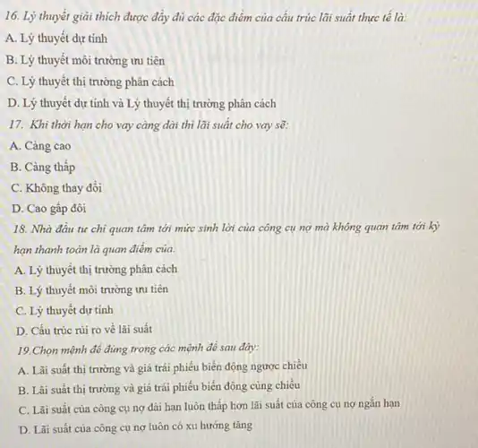 16. Lý thuyết giải thích được đây đủ các đặc điểm của câu trúc lãi suất thực tế là:
A. Lý thuyết dự tính
B. Lý thuyết môi trường ưu tiên
C. Lý thuyết thị trường phân cách
D. Lý thuyết dự tính và Lý thuyết thị trường phân cách
17. Khi thời hạn cho vay càng dài thì lãi suất cho vay sẽ:
A. Càng cao
B. Càng thấp
C. Không thay đổi
D. Cao gấp đôi
18. Nhà đầu tư chi quan tâm tới mức sinh lời của công cụ nợ mà không quan tâm tới kỳ
hạn thanh toán là quan điêm của:
A. Lý thuyết thị trường phân cách
B. Lý thuyết môi trường ưu tiên
C. Lý thuyết dự tính
D. Cấu trúc rủi ro về lãi suât
19.Chọn mệnh đề đúng trong các mệnh đề sau đây:
A. Lãi suất thị trường và giá trái phiếu biến động ngược chiều
B. Lãi suất thị trường và giá trái phiếu biến động cùng chiều
C. Lãi suất của công cụ nợ dài hạn luôn thấp hơn lãi suất của công cụ nợ ngắn hạn
D. Lãi suất của công cụ nợ luôn có xu hướng tǎng