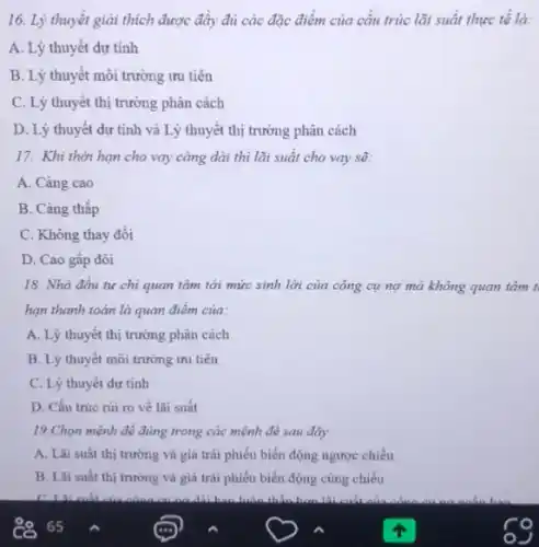 16. Lý thuyết giải thích được đầy đủ các đặc điểm của cấu trúc lãi suất thực tê là:
A. Lý thuyết dự tính
B. Lý thuyết môi trường ưu tiên
C. Lý thuyết thị trường phân cách
D. Lý thuyết dự tính và Lý thuyết thị trường phân cách
17. Khi thời hạn cho vay càng dài thì lãi suất cho vay sẽ:
A. Càng cao
B. Càng thấp
C. Không thay đổi
D. Cao gấp đôi
18. Nhà đâu tư chi quan tâm tới mức sinh lời của công cụ nợ mà không quan tâm t
hạn thanh toán là quan điêm của:
A. Lý thuyết thị trường phân cách
B. Lý thuyết môi trường ưu tiên
C. Lý thuyết dự tính
D. Cấu trúc rủi ro về lãi suất
19.Chọn mệnh đề đúng trong các mệnh đê sau đây:
A. Lãi suất thị trường và giá trái phiếu biển động ngược chiều
B. Lãi suất thị trường và giá trái phiếu biển động cùng chiều
in thẳn hơn là: cuất của