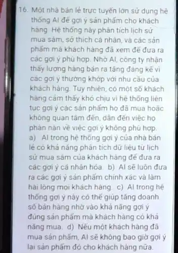 16. Một nhà bán iẻ trực tuyến lớn sử dụng hệ
thống AI để gợi ý sản phẩm cho khách
hàng. Hệ thống này phân tích lịch sử
mua sǎm, sở thích cá nhân, và các sản
phẩm mà khách hàng đã xem để đưa ra
các gợi ý phù hợp. Nhờ AI, công ty nhận
thấy lượng hàng bán ra tǎng đáng kể vì
các gợi ý thường khớp với nhu cầu của
khách hàng. Tuy nhiên , có một số khách
hàng cảm thấy khó chịu vi hệ thống liên
tục gợi ý các sản phẩm họ đã mua hoǎc
không quan tâm đến dần đến việc họ
phản nàn về việc gợi ý không phù hợp.
a) Al trong hệ thống gợi ý của nhà bán
lẻ có khả nǎng phân tích dữ liệu từ lịch
sử mua sǎm của khách hàng để đưa ra
các gợi ý cá nhân hóa. b) Al sẽ luôn đưa
ra các gợi ý sản phẩm chính xác và làm
hài lòng mọi khách hàng c) Al trong hệ
thống gợi ý này có thế giúp tǎng doanh
số bán hàng nhờ vào khả nǎng gợi y
đúng sản phẩm mà khách hàng có khả