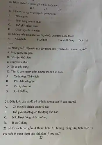 16. Nhân cách con người gồm mấy thuộc tính?
A
B.2
C.3
D.4
17. Tâm lý con người có nguồn gốc từ đâu?
liv
A. Não người
B. Hoạt động của cá nhân
C. Thế giới khách quan
D. Giao tiếp của cá nhân
18. Những biểu hiện nào sau đây thuộc quá trình nhận thức?
A. Cảm tính
B.Lý tính
C.A và B đúng
D.A và
B sai
19. Những biểu hiện nào sau đây thuộc tâm lý tình cảm của con người?
A. Vui, buồn, tức giận
B. Dễ chịu, khó chịu
C. Nhiệt tình, thờ
D. Tất cả đều đúng
20. Tâm lý con người gồm những thuộc tính nào?
A. Xu hướng, Tính cách
B. Khí chất, nǎng lực
C. Ý chí, bản chất
D. A và B đúng
21. Điều kiện cần và đủ đề có hiện tượng tâm lý con người?
A. Có thế giới khách quan và não
B. Thế giới khách quan tác động vào não
C. Não Hoạt động bình thường
D. B và C đúng
22. Nhân cách bao gồm 4 thuộc tính:Xu hướng, nǎng lực,tính cách và
khí chất là quan điểm của nhà tâm lý học nào?
voitario