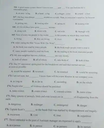 166. A good stereo system doesn't have to cost __ and __ disastrous . You can find one for a
reasonable price.
A. an arm -a leg
B. a hand-a leg
C. a finger -a toe
D. a hand-a foot
167. The boy was always __ trouble as a youth.Then, to everyone's surprise, he became
a policeman.
A. getting into
B. looking after
C. going on
D. keeping with
168. All the children have gone __ mumps.
A. along with
B. down with
C. out with
D. through with
169. Nine of every ten people in the world __ in the country in which they were born.
A. living
B. they are living
C. lives
D. live
170. After seeing the film "Gone With The Wind". __
.
A. the book was read by many people
B. the book made people want to read it
C. many people wanted to read the book
D. the reading of the book interested people
171. My new neighbor has two children. __ are very lovely.
A. both of whom
B. all of whom
C. who both of
D. both of that
172. The TV announcer apologized for the breakdown and said that normal service
__
as soon as possible.
A. would be resumed B. resumed
C. be resumed
D. would be resuming
173. I am not sure,but __ I know there will be a new director in our company soon.
A. as long as
B. as far as
C. according
D. on the whole
174. People who __ of violence should be punished.
A. make crimes
B. create crimes
C. commit crimes
D. cause crime
175. Many species of animals, birds and even insects are in
__ of disappearing from the
earth.
A. dangerous
B. endanger
C. endangered
D. danger
176. Captain Scott's __ to the South Pole was marked by disappointment and tragedy.
A. excursion
B. visit
C. tour
D. expedition
177. Those interested in the post of Assistant manager are requested to apply
__
.
A. as a person
B. in person
C. as persons
D. by person