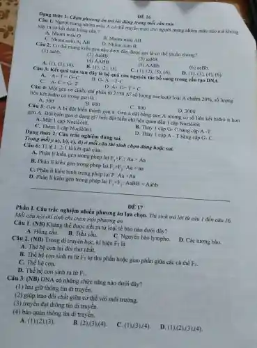 ĐỀ 16
Dạng thức 1: Chọn phương án trả lời đúng trong mỗi câu sau.
Câu 1: Người mang nhóm máu A có thể truyền máu cho người mang nhóm máu nào mà không
xảy ra sự kết dính hồng cầu?
A. Nhóm máu O
B. Nhóm máu AB
C. Nhóm máu A.AB
D. Nhóm máu B
Câu 2: Cơ thể mang kiểu gen nào dưới đây được gọi là cơ thể thuần chủng?
(1) aabb.
(2) AaBB.
(3) aaBB.
(4) AABB.
(5) AABb
(6) aaBb.
A. (1), (3), (4)
B. (1), (2), (3)
C. (1), (2), (5)(6)
D. (1), (3), (4)(6)
Câu 3: Kết quả nào sau đây là hệ quả của nguyên tắc bổ sung trong cấu tạo DNA
A.
A+T=G+C
B G-A=T-C
C. A-C=G-T
D. A+G=T+C
Câu 4: Một gen có chiều dài phân tử 2550A^0 số lượng nucleotit loại A chiếm 20%  số lượng
liên kết hidro có trong gen là :
A. 300
B. 600
C. 800
D. 3000
Câu 5: Gen A bị đột biến thành gen a. Gen a dài bằng gen A nhưng có số liên kết hiđrô ít hơn
gen A. Đột biến gen ở dạng gì?biết đột biến chi liên quan đến 1 cặp Nuclêôtit.
A. Mất 1 cặp Nuclêôtít.
B. Thay 1 cặp G- C bằng cặp A-T.
C. Thêm 1 cặp Nuclêôtít.
D. Thay 1 cặp A - T bằng cặp G-C
Dạng thức 2: Câu trắc nghiệm đúng sai.
Trong mỗi ý a),b), c), d) Ở mỗi câu thí sinh chọn đúng hoặc sai.
Câu 6: Tỉ lệ 1: 2:1 là kết quả của:
A. Phân li kiểu gen trong phép lai F_(1)times F_(1):Aatimes Aa
B. Phân li kiểu gen trong phép lai F_(1)times F_(1):Aatimes aa
C. Phân li kiểu hình trong phép lai P. Aatimes Aa
D. Phân li kiểu gen trong phép lai F_(1)times F_(1):AaBBtimes Aabb
ĐỀ 17
Phần I. Câu trắc nghiệm nhiều phương án lựa chọn.. Thí sinh trả lời từ câu 1 đến câu 16.
Mỗi câu hỏi thí sinh chỉ chọn một phương án
Câu 1. (NB) Kháng thể được tiết ra từ loại tế bào nào dưới đây?
A. Hồng cầu. B Tiểu cầu.
C. Nguyên bào lympho. D. Các tương bào.
Câu 2. (NB) Trong di truyền họC.kí hiệu F_(2) là
A. Thế hệ con lai đời thứ nhất.
B. Thế hệ con sinh ra từ F_(1) tự thụ phấn hoặc giao phấn giữa các cá thể F_(1)
C. Thế hệ con.
D. Thế hệ con sinh ra từ F_(1)
Câu 3. (NB) DNA có những chức nǎng nào dưới đây?
(1) lưu giữ thông tin di truyền.
(2) giúp trao đổi chất giữa cơ thể với môi trường.
(3) truyền đạt thông tin di truyền.
(4) bảo quản thông tin di truyền.
C. (1),(3),(4).
D. (1),(2),(3),(4)
A. (1),(2),(3)
B. (2),(3),(4)