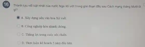 16
Thành tựu nổi bật nhất của nước Nga Xô viết trong giai đoạn đầu sau Cách mạng tháng Mười là
gì?
C A. Xây dựng nền vǎn hóa Xô viết.
B. Công nghiệp hóa nhanh chóng.
C. Thẳng lợi trong cuộc nội chiến.
D. Thực hiện kế hoạch 5 nǎm đầu tiên