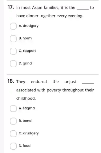 17. In most Asian families, it is the __ to
have dinner together every evening.
A. drudgery
B. norm
C. rapport
D. grind
18. They endured the unjust __
associated with poverty throughout their
childhood.
A. stigma
B. bond
C. drudgery
D. feud