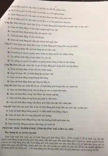 17
... Bình đẳng giới là việc nam và nữ đều có chế độ giống nhau.
B. Bình đẳng giới là việc nam và nữ đều có vị trí ngang nhau.
C. Bình đẳng giới là việc nam và nữ đều được tạo điều kiện phát triển.
D. Bình đẳng giới là việc nam và nữ đều có cơ hội phát huy nǎng lựC.
Câu 56: Phát biểu nào dưới đây là sai về bình đẳng giới trong lĩnh vực giáo dục và đào tạo?
A. Nam nữ bình đẳng về lựa chọn ngành nghề học tập.
B. Nam nữ bình đẳng trong tiếp cận nguồn vốn.
C. Nam nữ bình đẳng về độ tuổi đi họC.
D. Nam nữ bình đǎng khi tiếp cận chính sách giáo dụC.
Câu 57: Phát biểu nào dưới đây là sai về bình đẳng giới trong lĩnh vực gia đình?
A. Vợ chồng được đối xử bình đẳng tại nơi làm việC.
B. Vợ chồng có quyền ngang nhau trong sử dụng nguồn thu nhập chung.
C. Vợ chồng bình đẳng trong chǎm sóc con cái.
D. Vợ chồng có quyền và nghĩa vụ ngang nhau trong sở hữu tài sản chung.
Câu 58: Phát biểu nào dưới đây là sai về bình đẳng giới trong lĩnh vực lao động?
A. Nam nữ bình đẳng về độ tuổi khi tuyển dụng.
B. Nam nữ được đối xử bình đẳng tại nơi làm việC.
C. Nam nữ bình đǎng trong hưởng tiền công.
D. Nam nữ bình đẳng tham gia ứng cử, bầu cử.
Câu 59: Phát biểu nào dưới đây là sai về bình đẳng giới trong lĩnh vực chính trị?
A. Nam nữ bình đẳng trong việc tự ứng cử vào cơ quan nhà nướC.
B. Nam nữ bình đẳng trong việc thành lập doanh nghiệp.
C. Nam nữ bình đẳng trong tham gia quản lý nhà nướC.
D. Nam nữ bình đẳng trong việc được giới thiệu làm đại biểu nhân dân.
Câu 60: Phát biểu nào dưới đây là sai về bình đẳng giới trong lĩnh vực giáo dục và đào tạo?
A. Nam nữ bình đẳng trong quản lý và điều hành hoạt động công ty.
B. Nam nữ được đối xử công bằng khi bồi dưỡng.
C. Nam nữ được bình đẳng trong việc thụ hưởng chính sách giáo dục
D. Nam nữ bình đẳng trong học tập nâng cao trình độ.
PHÀN III: TRÁC NGHIỆM ĐỌC TÌNH HUÓNG TRẢ LỜI CÂU HỎI
Đọc thông tin và trả lời câu hỏi:
Thực hiện mục tiêu quốc gia về bình đẳng giới giai đoạn 2021-2030
huyện Y đã tổ chức các lớp tập
huấn, hoạt động tuyên truyền, phổ biến pháp luật liên quan đến bình đẳng giới. Ngoài ra, chính quyền huyện
còn có các hoạt động thúc đầy bình đǎng giới trên từng lĩnh vực như: bảo đảm tỉ lệ nữ lãnh đạo trong các cơ
quan nhà nước trên địa bàn, chính sách vay vốn, hỗ trợ đào tạo nghề cho phụ nữ, hỗ trợ các doanh nghiệp có
sử dụng nhiều lao động nữ, __
Các hoạt động này đã góp phần giúp nữ giới phát huy vai trò trong xã hội.