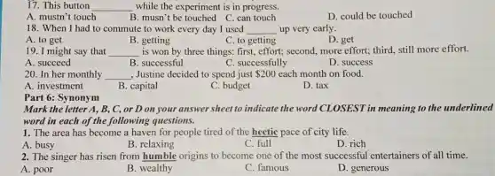 17. This button __ while the experiment is in progress.
A. mustn't touch
B. musn't be touched C. can touch
D. could be touched
18. When I had to commute to work every day I used __ up very early.
A. to get
B. getting
C. to getting
D. get
__ is won by three things: first, effort;second, more effort;third, still more effort.
A. succeed
B. successful
C. successfully
D. success
20. In her monthly __ , Justine decided to spend just 200 each month on food.
A. investment
B. capital
C. budget
D. tax
Part 6: Synonym
Mark the letter A,B, C, or D on your answer sheet to indicate the word CLOSEST in meaning to the underlined
word in each of the following questions.
1. The area has become a haven for people tired of the hectic pace of city life.
C. full	D. rich
A. busy
B. relaxing
2. The singer has risen from humble origins to become one of the most successful entertainers of all time.
A. poor
B. wealthy
C. famous
D. generous
