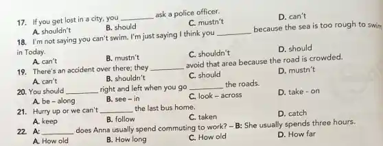 17. If you get lost in a city , you
__
ask a police officer.
C. mustn't
D. can't
A. shouldn't
B. should
18. I'm not saying you can't swim. I'm just saying I think you
__
because the sea is too rough to swim
in Today.
C. shouldn't
D. should
A. can't
B. mustn't
19. There's an accident over there; they
__
avoid that area because the road is crowded.
A. can't
B. shouldn't
C. should
D. mustn't
20. You should __ right and left when you go
__ the roads.
D. take - on
A. be-along
B. see-in
C. look-across
21. Hurry up or we can't __ the last bus home.
C. taken
D. catch
B. follow
A. keep
22. A: __
does Anna usually spend commuting to work? -B: She usually spends three hours.
A. How old
B. How long
C. How old
D. How far