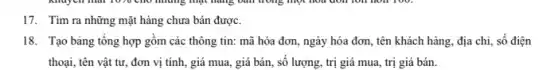 17. Tìm ra những mặt hàng chưa bán được.
18. Tạo bảng tổng hợp gồm các thông tin: mã hóa đơn ngày hóa đơn, tên khách hàng, địa chi,số điện
thoại, tên vật tư,đơn vị tính, giá mua, giá bán, số lượng, trị giá mua , trị giá bán.