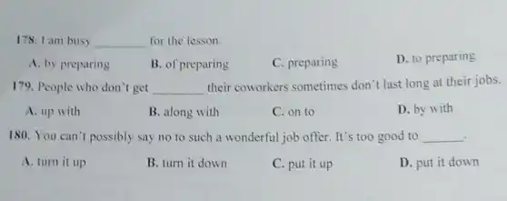 178. I am busy __ for the lesson.
A. by preparing
B. of preparing
C. preparing
D. to preparing
179. People who don't get __
their coworkers sometimes don't last long at their jobs.
A. up with
B. along with
C. on to
D. by with
180. You can't possibly say no to such a wonderful job offer It's too good to __
A. turn it up
B. turn it down
C. put it up
D. put it down