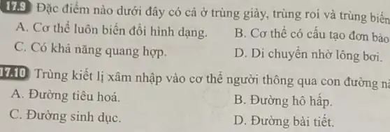 17.9 Đặc điểm nào dưới đây có cả ở trùng giày, trùng roi và trùng biến
A. Cơ thể luôn biến đổi hình dạng.
C. Có khả nǎng quang hợp.
B. Cơ thể có cấu tạo đơn bào
D. Di chuyển nhờ lông bơi.
17.10 Trùng kiết li xâm nhập vào cơ thể người thông qua con đường n
A. Đường tiêu hoá.
B. Đường hô hấp.
C. Đường sinh dụC.
D. Đường bài tiết.