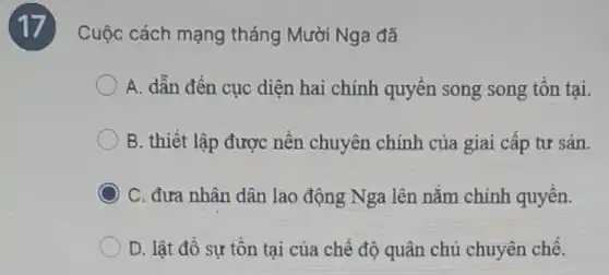 17
Cuộc cách mạng tháng Mười Nga đã
A. dẫn đến cục diện hai chính quyền song song tồn tại.
B. thiết lập được nền chuyên chính của giai cấp tư sản.
C. đưa nhân dân lac động Nga lên nằm chính quyền.
D. lật đổ sự tồn tại của chế độ quân chủ chuyên chế.