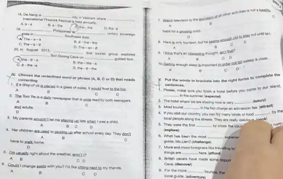 18. Da Nang is __
city in Vietnam where __
International Firework Festival is hold annually.
A a-a
B. a-the
C. the - the
D. the -a
19. __
Philippined __
- unitary soverelon state in __
- Southeast Asia
(A) The-a-a
B. 0-the the
C. The-a-9
D. The -an
20. In August 2013 __
first tourist group explored __
Son Doong Cave on
guided tour.
A. the - 8-a
__
C. o-the-a
D. the -0 - the
N. Choose the underlined word or phrase (A.D, Cor D)that needs
correcting
1. If a drop of oil is placed in a glass of water.it would float to the top.
A
B	C	D
2. The Tuol Tre is a dally newspaper that is wide read by both teenagers
C
3. My parents wouldn't let me staying up late when I was a child.
A	B c	D
4. Her chlidren ace used to picking up after school every day.They don't
A	B
have to walkhome.
C
D
5. Imusually right about the weather, amn't rz
A B
C D
6. Could I change seata with you? I'd like sitting next to my friends.
A	B	C D
7. Watch television to the exclusion of all other activities is
not a healthy
habit for a growing child.
8. Hans in only fourteen, but he seems enough old to stay out until ten.
A	B
C
D
9. Ithink that's an interesting thought, isn't that?
A
B
10. Getting enough sleep in important in order not fall asleep is class.
C D
.
a	B
Put the words in brackets into the right forms to complete the
sentences.
Pleaso. make sure you book a hotel before you come to our island,
__
 In the summer. (especial)
2. The hotel where we are staying now is very __ . (luxury)
3. Most tourist __ - In Ha Nol charge an admission foe. (attract)
4. If you visit our country, you can try many kinds of food __ by the
local people along the streets. They are really delicious (cook)
5. They were the first __ to cross the cour
(explore)
6. What has been the most __ exporten
guide, Ms.Lien? (challenge)
7. More and more foreigners like travelling to
things are __ hero. (afford)
8. British cavers have made some import
Cave. (discover)
9. For the more __ tourists, the
local guide. (adventure)