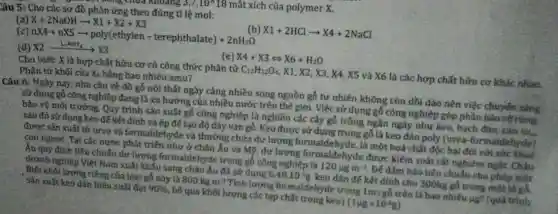 18 mắt xích của polymer X.
Lâu 5: Cho các sơ đồ phản ứng theo đúng tỉ lệ mol:
(b) X1+2HClarrow X4+2NaCl
(a) X+2NaOHarrow X1+X2+X3
(c)
nX4+nX5arrow poly(ethylen-terephthalate)+2nH_(2)O
(e) X4+X3Leftrightarrow X6+H_(2)O
(d) X2xrightarrow (LiAlH_(4))X_(3)
Cho biết: X là hợp chất hữu cơ có công thức phân tử C_(12)H_(12)O_(4) X1, X2, X3. X4 , X5 và X6 là các hợp chất hữu cơ khác nhau.
Phân tử khối của X6 bằng bao nhiêu amu?
Câu 6: Ngày nay nhu cầu về đồ gỗ nội thất ngày càng nhiều song nguồn gỗ tự nhiên không còn dồi đảo nên việc chuyến
sử dụng gỗ công nghiệp đang là xu hướng của nhiều nước trên thế giới. Việc sử dụng gỗ công nghiệp góp phần bảo
bảo vệ môi trường Quy trình sản xuất gỗ công nghiệp là nghiền các cây gỗ trồng ngân ngày như kẹo, bạch đàn, cao sa,
sau đỏ sử dụng keo để kết đỉnh và ép để tạo độ dày ván gỗ.Keo được sử dụng trong gỗ là keo dán poly (urea -formaidehyde)
được sản xuất từ urea và formaldehyde và thường chứa dư lượng formaldehyde,là một hoá chất độc hai đối với sức
con người. Tại các nước phát triển như ở châu Âu và Mọ, dư lượng formaldehyde được kiếm soát rất nghiêm ngật.
Âu quy định tiêu chuẩn dư lượng formaldehyde trong gỗ công nghiệp là 120mu gm^-3 Để đảm bảo tiêu chuẩn cho phép một
doanh nghiệp Việt Nam xuất khẩu sang châu Âu đã sử dụng 6,48.10^-5g keo dán đế kết dính cho 300kg gỗ trong một
. Điết khối lượng riêng của loại gỗ này là 800kgm^-3 Tính lượng formaldeh rde trong 1mu gỗ trên là bao nhiêu ng (quả trình
sản xuất kẹo dần hiệu suất đạt 96%  , bỏ qua khối lượng các tạp chất trong keol (1mu g=10^-6g)