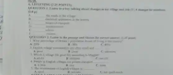 so 18.
A. LIST ENING O 25 POINTS)
OUEST IONLI isten to a boy talking about changes in his village and fick (9) 6 change he nentions
(1.0 p)
A __ the roads in the village
__ electrical applianc es in the homes
c __ means of transpon
D __ entertainment
B __ school
__ visitors
OUESTION 2 Listen to the passage and choose the correct answer. ()25 points
1. What percentage of Britain 's population dream of living in the country?
A 20% 
B. 18% 
80% 
2. English village communities are often small and __
A. poor
B. close
C. unknown
3. Which is village life good for according to Maggie?
A.adults
B. children
C. the old
4. People in English villages use private transport. __
A. a little
B. less
C. more
5. The environment of English villages is __
A. spoil
DADTO
B. not safe
C. not spoilt much