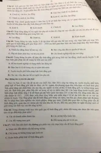 18
Câu 61: Kết quà của việc thực hiện các biện pháp như:bào đàm ti lệnữ lãnh đạo trong các
nước trên địa bàn.chính sách vay vốn hồ trợ đào tạo nghề cho phụ nữ.hỗ trợ các doanh nghiệp có
nhiều lao động nữ.sẽ góp phần thúc đây bình đẳng giới trong các lĩnh vực nào dưới đây?
A. Chính trị, vǎn hóa.lao động.
B. Giáo dục, kinh tế và chính trị.
C. Chinh tri, kinh tế, lao động.
D. Kinh tế, vǎn hóa.lao động.
Câu 62: Việc chính quyền huyện Y đâm bảo tỷ lệ nữ lãnh đạo trong các cơ quan nhà nước trên địa ban
huyện là biện pháp thúc đẩy bình đẳng giới trên lĩnh vực
A. Kinh tế.
B. Kinh doanh.
C. Chinh trị.
D. Lao động.
Câu 63: Hoạt động động hỗ trợ nghề cho phụ nữ và làm tốt công tác vay vốn đối với chị em phụ nữ đã góp
phần thúc đẩy bình đẳng giới trong lĩnh vực
A. Lao động.
B. Chinh trị
C. Kinh tế.
D. Kinh doanh.
Câu 64: Trong thông tin trên, huyện Y đã đạt được kết quả như thế nào trong việc thực hiện các mục tiêu
quốc gia về bình đǎng giới giai đoạn 2021-2030 sau thời gian thực hiện các biện pháp thúc đẩy bình đẳng
giới trong các lĩnh vựC.
A. Nhiều lao động được hỗ trợ vay vốn.
B. Mọi công dân đều có quyền đi bầu cử.
C. Phụ nữ được phát huy vai trò của minh
D. Các doanh nghiệp tiếp tục mở rộng.
Câu 65: Trong thông tin trên, để thúc đẩy bình đẳng giới trong lĩnh vực lao động, chính quyền huyện Y đã
thực hiện giải pháp nào để mang lại hiểu quả cao nhất?
A. Hỗ trợ doanh nghiệp sử dụng nhiều lao động nữ.
B. Đảm bảo tỷ lệ nữ trong các cơ quan nhà nướC.
C. Tuyên truyền phổ biến pháp luật bình đǎng giới.
D. Cho vay vốn, đào tạo hỗ trợ nghề cho phụ nữ.
Đọc thông tin và trả lời câu hỏi:
Theo Uỷ ban về các vấn đề xã hội của Quốc hội,nǎm 2021 công tác thông tin, tuyên truyền,phổ biến
pháp luật về bình đẳng giới tiếp tục được các bộ, ngành địa phương quan tâm triển khai với hình thức phù
hợp, giúp nâng cao nhận thức của các cấp,các ngành và toàn xã hội về bình đẳng giới; tư tưởng trọng nam
hơn nữ, định kiến giới, phân biệt đối xử trong xã hội có nhiều thay đổi.Các hoạt động tuyên truyền, phổ
biến pháp luật nhằm tǎng tỉ lệ nữ tham gia đại biểu Quốc hội khoa XV và đại biểu Hội đồng nhân dân các
cấp nhiệm kì 2021-2026 được triển khai rộng khắp, góp phần tǎng tỉ lệ nữ đại biểu dân cư so với các
nhiệm kì trướC. Việc lồng ghép vấn đề bình đǎng giới trong xây dựng vǎn bản quy phạm pháp luật đã được
Bộ Tư pháp thực hiện nghiêm túc, trách nhiệm, đúng quy trình.Chính phủ quan tâm và lông ghép vẫn đề
bình đǎng giới, quan tâm tới nhóm yếu thế như phụ nữ,trẻ em, điều này góp phần rút ngắn khoảng cách về
giới trong các lĩnh vực của đời sống xã hội.
Câu 66: Trong chương trình mục tiêu quốc gia về bình đẳng giới, nhóm đối tượng nào được đặc biệt quan
tâm và tạo điều kiện phát triển?
A. Các nữ doanh nhân thành đạt.
B. Các nữ đại biểu Quốc hội.
C. Các đối tượng nam giới.
D. Đối tượng phụ nữ và trẻ em.
Câu 67: Việc làm nào dưới đây không góp phần vào việc thực hiện vấn đề bình đẳng giới?
A. Quan tâm đến nhóm yếu thế trong xã hội.
B. Chú trọng tư tưởng trọng nam kinh nữ
C. Hoàn thiện pháp luật về bình đẳng giới.