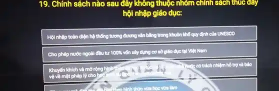 19. Chính sách nào sau đây không thuộc nhóm chính sách thúc đây
hội nhập giáo dục:
Hội nhập toàn diện hệ thống tương đương vǎn bằng trong khuôn khổ quy định của UNESCO
Cho phép nước ngoài đầu tư 100%  vốn xây dựng cơ sở giáo dục tại Việt Nam
Khuyến khích và mở rộng hình
vệ về mặt pháp lý cho hger
Tuác có trách nhiệm hô trợ và bảo