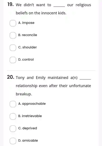 19. We didn't want to __ our religious
beliefs on the innocent kids.
A. impose
B. reconcile
C. shoulder
D. control
20. Tony and Emily maintained a(n) __
relationship even after their unfortunate
breakup.
A approachable
B irretrievable
C. deprived
D. amicable