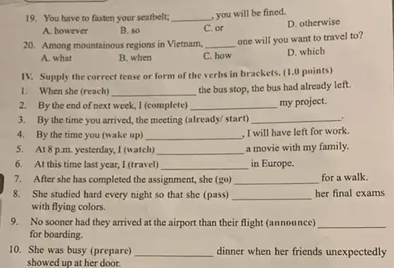 19. You have to fasten your seatbelt; __ , you will be fined.
D. otherwise
A. however
B. so
C. or
20. Among mountainous regions in Vietnam, __
one will you want to travel to?
A. what
B. when
C. how
D. which
IV. Supply the correct tense or form of the verbs in brackets. (10 points)
1. When she (reach) __
the bus stop, the bus had already left.
2. By the end of next week, I (complete) __ my project.
3. By the time you arrived, the meeting (already/ start) __
4. By the time you (wake up) __ ,I will have left for work.
5. At8 p.m yesterday, I (watch) __ a movie with my family.
6. At this time last year, I (travel) __ in Europe.
7. After she has completed the assignment,she (go) __ for a walk.
8. She studied hard every night so that she (pass) __ her final exams
with flying colors.
9. No sooner had they arrived at the airport than their flight (announce) __
for boarding.
10. She was busy (prepare) __ dinner when her friends unexpectedly
showed up at her door.