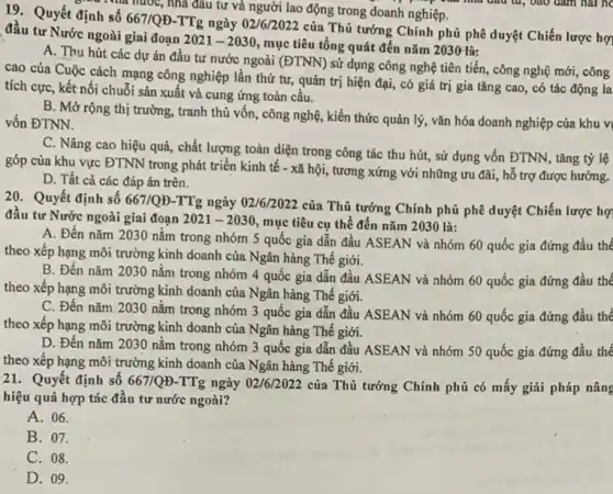 19. Quyết định số
667/QD
TTg ngày 02/6/2022 của Thủ tướng Chính phủ phê duyệt Chiến lược hợ đầu tư Nước ngoài giai đoạn
2021-2030
, mục tiêu tổng quát đến nǎm 2030 là:
A. Thu hút các dự án đầu tư nước ngoài (ĐTNN) sử dụng công nghệ tiên tiến, công nghệ mới,công
cao của Cuộc cách mạng công nghiệp lần thứ tư, quản trị hiện đại, có giá trị gia tǎng cao , có tác động la
tích cực, kết nối chuỗi sản xuất và cung ứng toàn cầu.
B. Mở rộng thị trường, tranh thủ vốn , công nghệ, kiến thức quản lý, vǎn hóa doanh nghiệp của khu vi
vốn ĐTNN.
C. Nâng cao hiệu quả, chất lượng toàn diện trong công tác thu hút, sử dụng vốn ĐTNN, tǎng tỷ lệ
góp của khu vực ĐTNN trong phát triển kinh tế - xã hội,, tương xứng với những ưu đãi, hỗ trợ được hưởng.
D. Tất cả các đáp án trên.
Nhà nước, nhà đầu tư và người lao động trong doanh nghiệp.
20. Quyết định số 667/QĐ-TTg ngày 02/6/2022 của Thủ tướng Chính phủ phê duyệt Chiến lược hợ
đâu tư Nước ngoài giai đoan 2021-2030
mục tiêu cụ thể đến nǎm 2030 là:
A. Đến nǎm 2030 nằm trong nhóm 5 quốc gia dẫn đầu ASEAN và nhóm 60 quốc gia đứng đầu thế
theo xếp hạng môi trường kinh doanh của Ngân hàng Thế giới.
B. Đến nǎm 2030 nằm trong nhóm 4 quốc gia dẫn đầu ASEAN và nhóm 60 quốc gia đứng đầu thế
theo xếp hạng môi trường kinh doanh của Ngân hàng Thế giới.
C. Đến nǎm 2030 nằm trong nhóm 3 quốc gia dẫn đầu ASEAN và nhóm 60 quốc gia đứng đầu thế
theo xếp hạng môi trường kinh doanh của Ngân hàng Thế giới.
D. Đến nǎm 2030 nǎm trong nhóm 3 quốc gia dẫn đầu ASEAN và nhóm 50 quốc gia đứng đầu thế
theo xếp hạng môi trường kinh doanh của Ngân hàng Thế giới.
21. Quyết định số 667/QUND-TTg
ngày 02/6/2022 của Thủ tướng Chính phủ có mấy giải pháp nâng
hiệu quả hợp tác đâu tư nước ngoài?
A. 06.
B. 07.
C. 08.
D. 09.