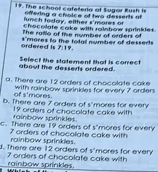 19. The school cafeteria at Sugar Rush is
offering a choice of two desserls of
lunch today, eliher s'mores or
chocolate cake with rainbow sprinkles.
The rallo of the number of orders of
I'mores to the fotal number of desserts
ordered is 7:19
Select the statement that is correct
about the desserts ordered.
a. There are 12 orders of chocolate cake
with rainbow sprinkles for every 7 orders
of s'mores.
b. There are 7 orders of s'mores for every
19 orders of chocolate cake with
rainbow sprinkles.
c. There are 19 orders of s'mores for every
7 orders of chocolate cake with
rainbow sprinkles.
1. There are 12 orders of s'mores for every
7 orders of chocolate cake with
rainbow sprinkles.
whic