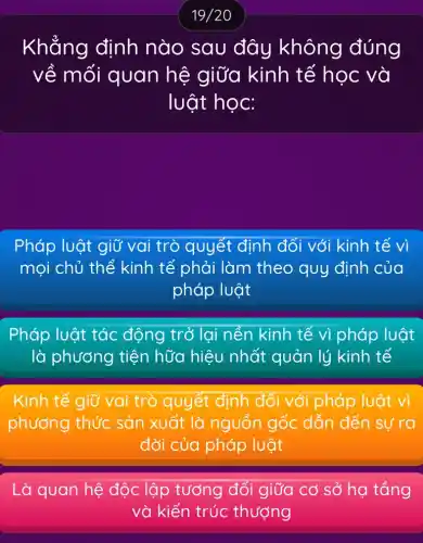 19/20
Khẳng định nào sau đây không đúng
về mối quan hệ giữa kinh tế học và
luật học:
Pháp luật giữ 3 vai trò quyết định đối với kinh tế vì
mọi chủ thể kinh tế phải làm theo quy định của
pháp luật
Pháp luật tác động trở lại nền kinh tế vì pháp luật
là phương tiện hữa hiệu nhất quản lý kinh tế
Kinh tế giữ vai trò quyết định đối với pháp luật vì
phương thức sản xuất là nguồn gốc dẫn đến sự ra
đời của pháp luật
Là quan hệ độc lập tường đối giữa có số họtrong