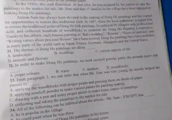 In the 1940s, this craft flourished. At that time he was assigned by his parents to take the
making Dong Ho paintings. paintings to the market for sale Mr. Sam said that 17 families in the village have been engaged in
for opportunities to restore this traditional craft. In 1967, when the local authorities
Sam has always been devoted to the making of Dong Ho paintings and has waited
to restore the traditional genre of Dong Ho folk paintings, he gathered so villagers with professional
skills and collected hundreds of woodblocks to establish the Dong Ho Painting
Thanks to his efforts such famous painting as "Rat's wedding ","Rooster","Scene of jealousy" and
"Writing verses about precious flowers'have been revived. Dong Ho paintings have been available
in many parts of the world such as Japan France,Germany Singapore and the United States.
31. The themes of Dong Ho paintings are about
__
A. landscapes
B. weddings
C. various aspects of life
D. animals and flowers
32. In order to make Dong Ho paintings, we need seashell powder paint.the poonah-paper and
__
A. proper colours
B. water
C. markets
D. woodblocks
33. From paragraph 3, we can infer that when Mr. Sam was very young, he mostly 'helped his
parents by __
A. applying the woodblocks with proper paints and pressing them on sheets of paper
B. applying seashell powder to make various paints for painting making
C. drawing with a pen and using proper paints to make many copies of paintings
D. collecting and taking the paintings to the market for sale
34. All of the following can be inferred about the artisan - Mr. Sam - EXCEPT that __ 4
A. he is popular in the village
D. he could paint when he was three
FDong Ho paintings in his house
ditional genre