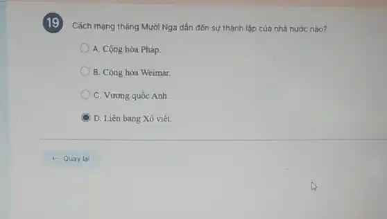 19
Cách mạng tháng Mười Nga dẫn đến sự thành lập của nhà nước nào?
A. Cộng hòa Pháp.
B. Cộng hòa Weimar.
C. Vương quốc Anh.
C D. Liên bang Xô viết.