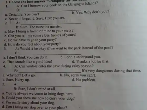 1.
A: Can I borrow your book on the Galapagos Islands?
B: __
a. Certainly. You can't.
b. Yes. Why don t you?
c. Never. I forget.d. Sure. Here you are.
I. Choose the best answer to complete the com
A: __
B: Sure. The more the merrier.
a. May I bring a friend of mine to your party?
b. Can you tell me some close friends of yours?
c. Do we have to go to your party?
d. How do you feel about your party?
3.
A: Would it be okay if we went to the park instead of the pool?
B: __
a. I don't think you can do it.
b. I don't understand you.
c. That sounds like a good idea!
d. Thanks a lot for that.
4. A: Can visitors enter the cave during rainy season?
B: __ It's very dangerous during that time.
a. Why not? Let's s go.
b. No, sorry you can't.
c. Sure. Hurry up.
d. No problem.
5.
A: __
B: Sure, I don 't mind at all.
a. You're always welcome to bring dogs here.
b. Could you show me how to carry your dog?
c. I'm really sorry about your dog.
d. Can I bring my dog over to your place?