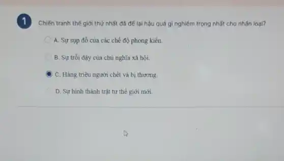 1
Chiến tranh thế giới thứ nhất đã để lại hậu quả gì nghiêm trọng nhất cho nhân loại?
A. Sự sụp đổ của các chế đô phong kiến.
B. Sự trỗi dậy của chủ nghĩa xã hôi.
C. Hàng triệu người chết và bị thương.
D. Sự hình thành trật tự thế giới mới.