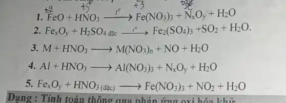 1
Feo+HNO, ->Fe(x): + x_0;+H00
2 Fe_(x)O_(y)+H_(2)SO_(4)dunderset (dic)(e^0)Fe_(2)(SO_(4))_(3)+SO_(2)+H_(2)O
3 M+HNO_(3)arrow M(NO_(3))_(n)+NO+H_(2)O
4. Al+HNO_(3)arrow Al(NO_(3))_(3)+N_(x)O_(y)+H_(2)O
5. Fe_(x)O_(y)+HNO_(3)(dacute (a)c)arrow Fe(NO_(3))_(3)+NO_(2)+H_(2)O
Dạng : Tính toán thông qua phản