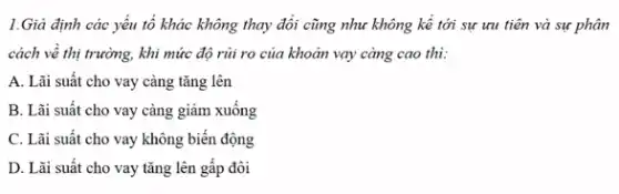 1.Giả định các yếu tố khác không thay đổi cũng như không kể tới sự ưu tiên và sự phân
cách về thị trường,khi mức độ rủi ro của khoản vay càng cao thì:
A. Lãi suất cho vay càng tǎng lên
B. Lãi suất cho vay càng giảm xuống
C. Lãi suất cho vay không biến động
D. Lãi suất cho vay tǎng lên gâp đôi