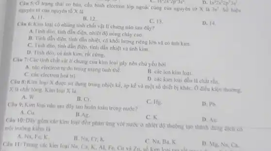 1s^22s^22p^63s^2
Câu 5: Ở trạng thái cơ bản, cấu hình electron lớp ngoài cùng của nguyên tử X là
3s^1 Số hiệu nguyên tứ của nguyên tố X là
D. 1s^22s^22p^73s^1
A. 11.
B. 12.
C. 13.
D. 14.
Câu 6: Kim loại có những tính chất vật lí chung nào sau đây?
A.Tính dèo, tính dẫn điện, nhiệt độ nóng chảy cao.
B. Tính dẫn điện tính dẫn nhiệt, có khối lượng riêng lớn và có ánh kim.
C. Tính dèo, tính dẫn điện, tính dẫn nhiệt và ánh kim.
D. Tính déo, có ánh kim, rất cứng.
Câu 7: Các tính chất vật lí chung của kim loại gây nên chủ yếu bời
A. các electron tự do trong mạng tinh thể.
B. các ion kim loai.
C. các electron hoá trị.
D. các kim loại đều là chất rắn.
Câu 8: Kim loại X được sử dụng trong nhiệt kế, áp kế và một số thiết bị kháC. Ở điều kiện thường.
X là chất lòng.Kim loại X là
A. W.
B. Cr
C. Hg.
D. Pb
Câu 9: Kim loại nào sau đây tan hoàn toàn trong nước?
A. Cu.
B.Ag.
C. K.
Câu 10: Dãy gồm các kim loại đều phản ứng với nước ở nhiệt độ thường tạo thành dung dịch có
môi trường kiềm là
D. Au.
A. Na, Fe,K.
B. Na, Cr,K.
C. Na, Ba, K.
D. Mg, Na, Ca.
Câu 11: Trong các kim loại Na, Ca K, AI, Fe, Cu và Zn, số kim loại