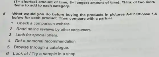 (1=shortest amountoftime,6=longestamountoftime) Think of two more
items to add to each category.
5 What would you do before buying the products in pictures A-F? Choose 1-6
below for each product.Then compare with a partner.
1 Check a comparison website.
2 Read online reviews by other consumers.
3 Look for special offers.
4 Get a personal recommendation.
5 Browse through a catalogue.
6 Look at/Try a sample in a shop.