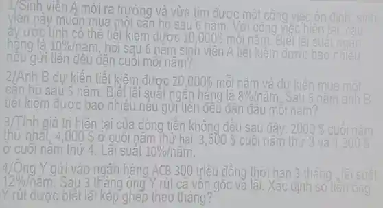 1/Sinh viên A mới ra trường và vừa tìm được một công
viên này muôn mua n một can ho sau 6 nǎm.
liên tai. c
ấy ước tính có thể tiệt kiệm được ; 10,000 mỗi
hàng là 10%  /nǎm, hỏi sau 6 nǎm sinh v viên A tiết : kiệm được bao
nêu gửi tiên đều đǎn cuối môi nǎm?
2/Anh B dự kiến tiết kiệm được 20,000  mỗi nǎm m và dư kiến
sau 5 nǎm . Biết lãi suất ngân hàng là 8%  Inǎm. Sau	ar
tiết kiếm đươc bao nhiêu nêu gửi tiên đều đǎn đâu mỗi nǎm?
trị hiện tại của dòng tiền không đều sau đâ 2000 
thứ nhất )0  ở cuối nǎm thứ hai 3,500  cuối nǎm thứ 3 và 1,300 
ở cuôi nǎm thứ 4. Lãi suât 10% /nam
4/Ông Y gửi vào ngân hàng ACB 300 triêu đồng thời han 3 th
12% /nam	3 tháng ông Y rút cả vôn gốc và lãi.Xác định số ông
Y rút được : biết lãi kép ghép theo tháng?