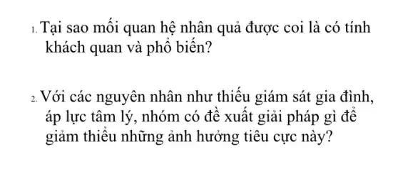 1.Tại sao mối quan hệ nhân quả được coi là có tính
khách quan và phổ biến?
2. Với các nguyên nhân như thiếu giám sát gia đình,
áp lực tâm lý . nhóm có đề xuất giải pháp gì để
giảm thiếu những ảnh hưởng tiêu cực này?