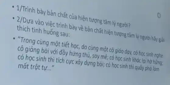 1/Trình bày bản chất của hiện tượng tâm lý người?
2/Dựa vào việc trình bày về bản chất hiện tượng tâm lýng ười hãy giải
thích tình huống sau:
"Trong cùng một tiết học, do cùng một cô giáo dạy, có học sinh nghe
cô giảng bài với đầy hứng thú, say mê; có học sinh khác lại hờ hững;
có học sinh thì tích cực xây dựng bài; có học sinh thì quấy phá làm
mất trật tự. __