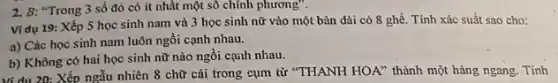 2. B: "Trong 3 số đó có ít nhất một số chính phương".
Ví dụ 19: Xếp 5 học sinh nam và 3 học sinh nữ vào một bàn dài có 8 ghế . Tính xác suất sao cho:
a) Các học sinh nam luôn ngồi cạnh nhau.
b) Không có hai học sinh nữ nào ngồi cạih nhau.
Ví dụ 20: Xếp ngẫu nhiên 8 chữ cái trong cụm từ "THANH HOA" thành một hàng ngang. .Tính