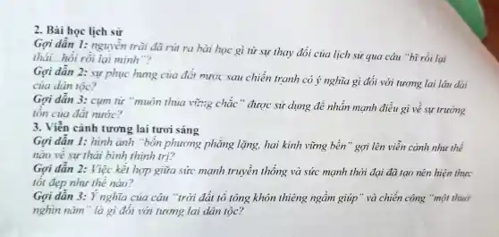 2. Bài học lịch sử
Gơi dần 1:nguyền trài đà rút ra bài học gì từ sự thay đổi của lịch sử 'qua câu "bĩ rồi lại
thái...hỏi rồi lại minh"?
Gọi dẫn 2: sự phục hưng của đđi nước sau chiến tranh có ý nghĩa gì đối với tương lai lâu dài
của dân tộc?
Gọi dẫn 3:cụm từ "muôn thủa vừng chắc " được sử dụng để nhấn mạnh điều gì về sự trường
tồn của đất nước?
3. Viễn cảnh tương lai tươi sáng
Gơi dẫn 1:hình ảnh "bón phương phẳng lặng, hai kinh vững bền" gợi lên viễn cảnh như thế
nào về sư thái bình thịnh trị?
Gợi dẫn 2:Việc kết hợp giữa sức mạnh truyền thống và sức manh thời đại đã tạo nên hiện thực
tốt đẹp như thế nào?
Gợi dân 3: Ý nghĩa của câu "trời đất tổ tông khôn thiêng ngầm giúp" và chiến công "một thuở
nghin nǎm" là gì đói với tương lai dân tộc?