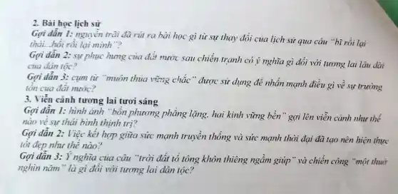 2. Bài học lịch sử
Gọi dẫn 1:nguyền trài đã rút ra hài học gì từ sự thay đổi của lịch sử qua câu "bĩ rồi lai
thải...hồi rồi lại minh"?
Gợi dần 2: sự phục hưng của đất nước sau chiến tranh có ý nghĩa gì đối với tương lai lâu dài
của dân tộc?
Gợi dần 3: cụm từ "muôn thủa vừng chắc " được sử dụng để nhấn mạnh điều gì về sự trường
tồn của đất nước?
3. Viễn cảnh tương lai tươi sáng
Gợi dẫn 1: hình ảnh "bốn phương phẳng lặng, hai kinh vững bền" gợi lên viễn cảnh như thế
nào về sư thái bình thịnh trị?
Gọi dẫn 2: Việc kết hợp giữa sức mạnh truyền thống và sức mạnh thời đại đã tạo nên hiện thực
tốt đẹp như thế nào?
Gợi dẫn 3: Ý nghĩa của câu "trời đất tổ tông khôn thiêng ngầm giúp" và chiến công "một thuở
nghìn nǎm" là gì đổi với tương lai dân tộc?