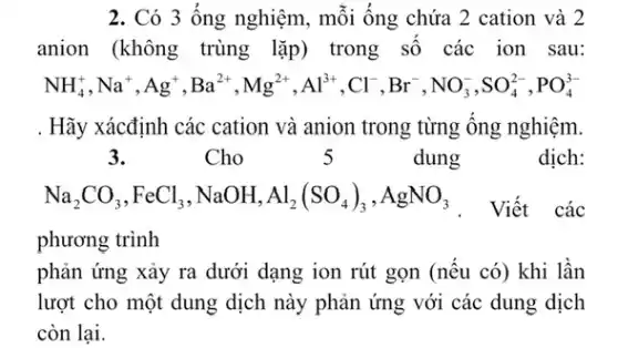 2. Có 3 ống nghiệm, mỗi ống chứa 2 cation và 2
anion (không trùng lặp) trong số các ion sau:
NH_(4)^+,Na^+,Ag^+,Ba^2+,Mg^2+,Al^3+,Cl^-,Br^-,NO_(3)^-,SO_(4)^2-,PO_(4)^3-
. Hãy xácđịnh các cation và anion trong từng ống nghiệm.
3.	Cho	5	dung	dịch:
Na_(2)CO_(3),FeCl_(3),NaOH,Al_(2)(SO_(4))_(3),AgNO_(3)
Viết các
phương trình
phản ứng xảy ra dưới dạng ion rút gọn (nếu có) khi lần
lượt cho một dung dịch này phản ứng với các dung dịch
còn lại.